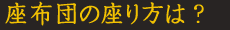 座布団の座り方は？